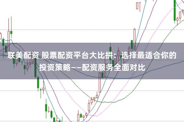 联美配资 股票配资平台大比拼：选择最适合你的投资策略——配资服务全面对比
