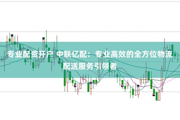 专业配资开户 中联亿配：专业高效的全方位物流配送服务引领者