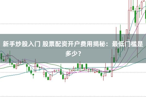 新手炒股入门 股票配资开户费用揭秘：最低门槛是多少？