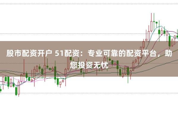 股市配资开户 51配资：专业可靠的配资平台，助您投资无忧