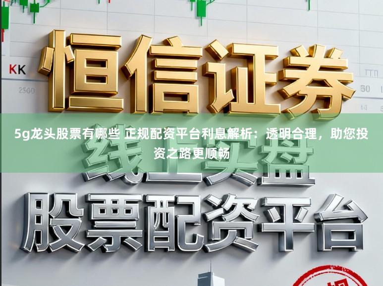 5g龙头股票有哪些 正规配资平台利息解析：透明合理，助您投资之路更顺畅