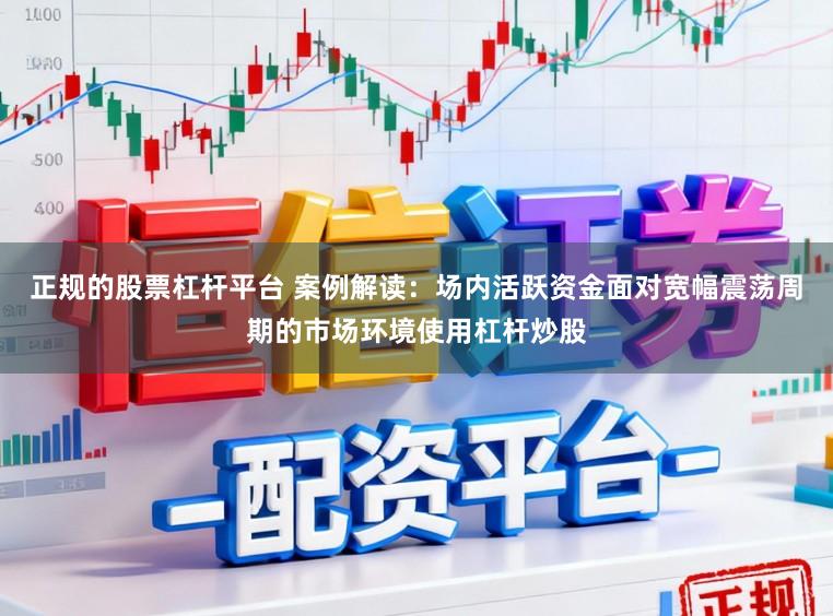 正规的股票杠杆平台 案例解读：场内活跃资金面对宽幅震荡周期的市场环境使用杠杆炒股