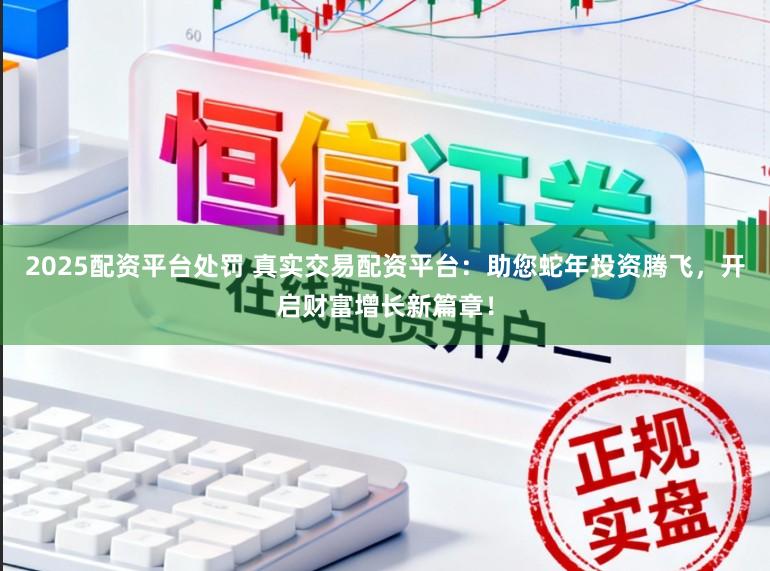 2025配资平台处罚 真实交易配资平台：助您蛇年投资腾飞，开启财富增长新篇章！