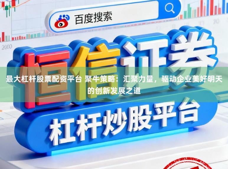 最大杠杆股票配资平台 聚牛策略：汇聚力量，驱动企业美好明天的创新发展之道